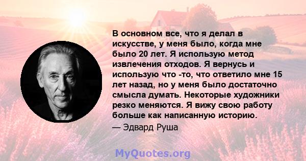 В основном все, что я делал в искусстве, у меня было, когда мне было 20 лет. Я использую метод извлечения отходов. Я вернусь и использую что -то, что ответило мне 15 лет назад, но у меня было достаточно смысла думать.