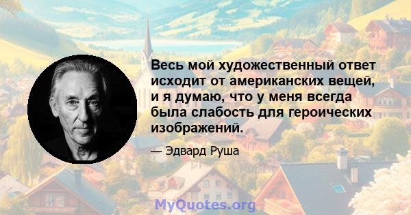 Весь мой художественный ответ исходит от американских вещей, и я думаю, что у меня всегда была слабость для героических изображений.