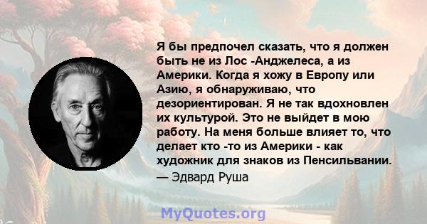 Я бы предпочел сказать, что я должен быть не из Лос -Анджелеса, а из Америки. Когда я хожу в Европу или Азию, я обнаруживаю, что дезориентирован. Я не так вдохновлен их культурой. Это не выйдет в мою работу. На меня