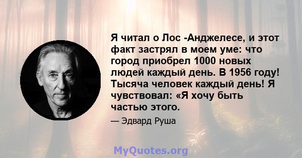 Я читал о Лос -Анджелесе, и этот факт застрял в моем уме: что город приобрел 1000 новых людей каждый день. В 1956 году! Тысяча человек каждый день! Я чувствовал: «Я хочу быть частью этого.