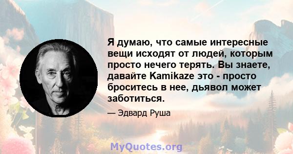 Я думаю, что самые интересные вещи исходят от людей, которым просто нечего терять. Вы знаете, давайте Kamikaze это - просто броситесь в нее, дьявол может заботиться.