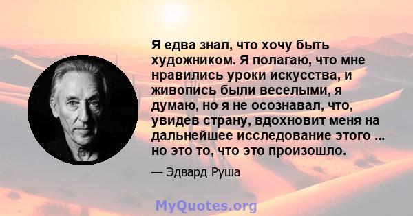 Я едва знал, что хочу быть художником. Я полагаю, что мне нравились уроки искусства, и живопись были веселыми, я думаю, но я не осознавал, что, увидев страну, вдохновит меня на дальнейшее исследование этого ... но это