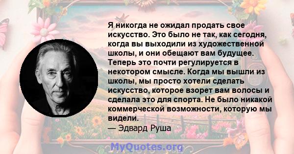 Я никогда не ожидал продать свое искусство. Это было не так, как сегодня, когда вы выходили из художественной школы, и они обещают вам будущее. Теперь это почти регулируется в некотором смысле. Когда мы вышли из школы,