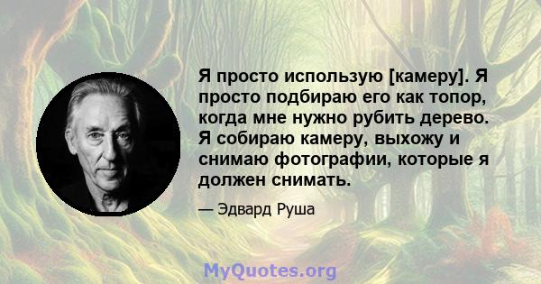 Я просто использую [камеру]. Я просто подбираю его как топор, когда мне нужно рубить дерево. Я собираю камеру, выхожу и снимаю фотографии, которые я должен снимать.