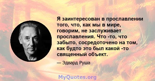 Я заинтересован в прославлении того, что, как мы в мире, говорим, не заслуживает прославления. Что -то, что забыто, сосредоточено на том, как будто это был какой -то священный объект.