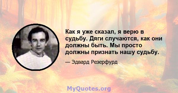 Как я уже сказал, я верю в судьбу. Дяги случаются, как они должны быть. Мы просто должны признать нашу судьбу.