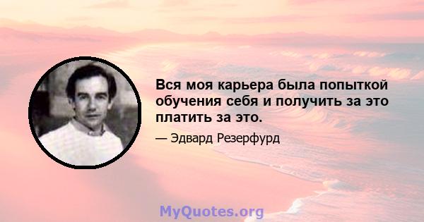 Вся моя карьера была попыткой обучения себя и получить за это платить за это.