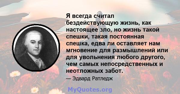 Я всегда считал бездействующую жизнь, как настоящее зло, но жизнь такой спешки, такая постоянная спешка, едва ли оставляет нам мгновение для размышлений или для увольнения любого другого, чем самых непосредственных и