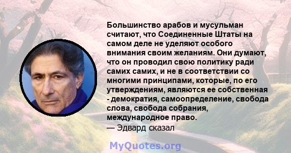 Большинство арабов и мусульман считают, что Соединенные Штаты на самом деле не уделяют особого внимания своим желаниям. Они думают, что он проводил свою политику ради самих самих, и не в соответствии со многими