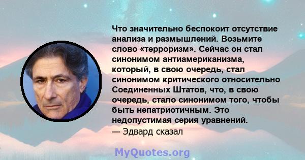 Что значительно беспокоит отсутствие анализа и размышлений. Возьмите слово «терроризм». Сейчас он стал синонимом антиамериканизма, который, в свою очередь, стал синонимом критического относительно Соединенных Штатов,