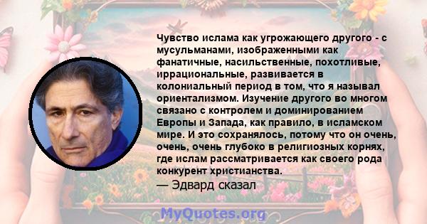 Чувство ислама как угрожающего другого - с мусульманами, изображенными как фанатичные, насильственные, похотливые, иррациональные, развивается в колониальный период в том, что я называл ориентализмом. Изучение другого