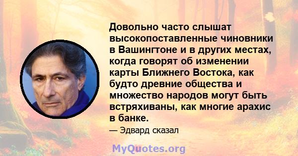 Довольно часто слышат высокопоставленные чиновники в Вашингтоне и в других местах, когда говорят об изменении карты Ближнего Востока, как будто древние общества и множество народов могут быть встряхиваны, как многие