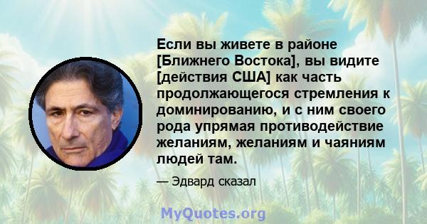 Если вы живете в районе [Ближнего Востока], вы видите [действия США] как часть продолжающегося стремления к доминированию, и с ним своего рода упрямая противодействие желаниям, желаниям и чаяниям людей там.