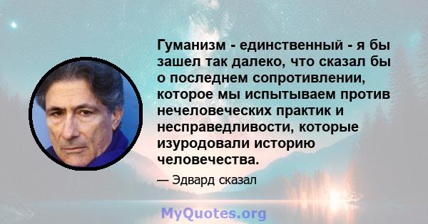 Гуманизм - единственный - я бы зашел так далеко, что сказал бы о последнем сопротивлении, которое мы испытываем против нечеловеческих практик и несправедливости, которые изуродовали историю человечества.