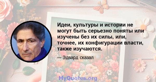 Идеи, культуры и истории не могут быть серьезно поняты или изучены без их силы, или, точнее, их конфигурации власти, также изучаются.