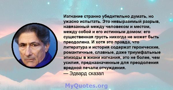 Изгнание странно убедительно думать, но ужасно испытать. Это невыразимый разрыв, навязанный между человеком и местом, между собой и его истинным домом: его существенная грусть никогда не может быть преодолена. И хотя