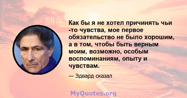 Как бы я не хотел причинять чьи -то чувства, мое первое обязательство не было хорошим, а в том, чтобы быть верным моим, возможно, особым воспоминаниям, опыту и чувствам.