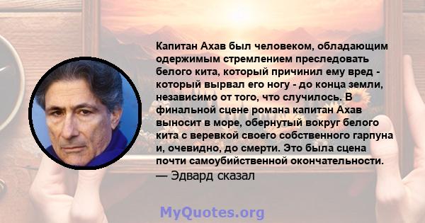 Капитан Ахав был человеком, обладающим одержимым стремлением преследовать белого кита, который причинил ему вред - который вырвал его ногу - до конца земли, независимо от того, что случилось. В финальной сцене романа