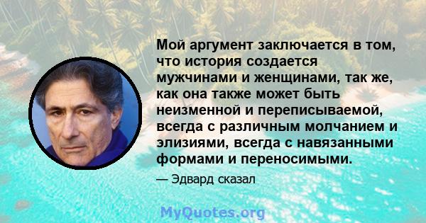 Мой аргумент заключается в том, что история создается мужчинами и женщинами, так же, как она также может быть неизменной и переписываемой, всегда с различным молчанием и элизиями, всегда с навязанными формами и