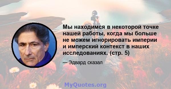 Мы находимся в некоторой точке нашей работы, когда мы больше не можем игнорировать империи и имперский контекст в наших исследованиях. (стр. 5)