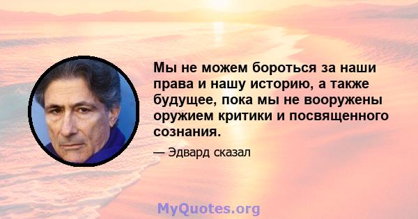 Мы не можем бороться за наши права и нашу историю, а также будущее, пока мы не вооружены оружием критики и посвященного сознания.