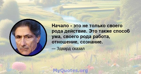 Начало - это не только своего рода действие. Это также способ ума, своего рода работа, отношение, сознание.