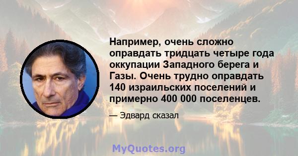 Например, очень сложно оправдать тридцать четыре года оккупации Западного берега и Газы. Очень трудно оправдать 140 израильских поселений и примерно 400 000 поселенцев.