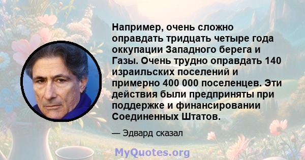 Например, очень сложно оправдать тридцать четыре года оккупации Западного берега и Газы. Очень трудно оправдать 140 израильских поселений и примерно 400 000 поселенцев. Эти действия были предприняты при поддержке и