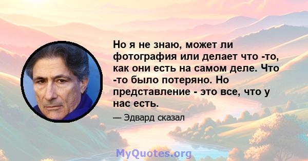 Но я не знаю, может ли фотография или делает что -то, как они есть на самом деле. Что -то было потеряно. Но представление - это все, что у нас есть.