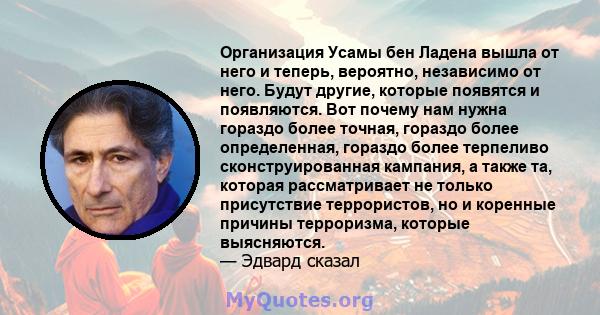 Организация Усамы бен Ладена вышла от него и теперь, вероятно, независимо от него. Будут другие, которые появятся и появляются. Вот почему нам нужна гораздо более точная, гораздо более определенная, гораздо более