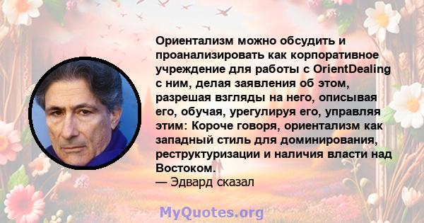 Ориентализм можно обсудить и проанализировать как корпоративное учреждение для работы с OrientDealing с ним, делая заявления об этом, разрешая взгляды на него, описывая его, обучая, урегулируя его, управляя этим: Короче 