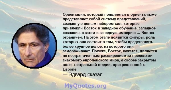 Ориентация, который появляется в ориентализме, представляет собой систему представлений, созданную целым набором сил, которые привлекли Восток в западное обучение, западное сознание, а затем и западную империю ...