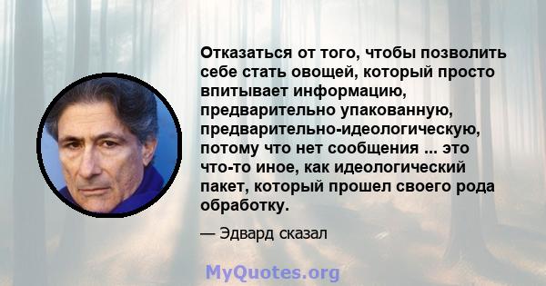 Отказаться от того, чтобы позволить себе стать овощей, который просто впитывает информацию, предварительно упакованную, предварительно-идеологическую, потому что нет сообщения ... это что-то иное, как идеологический