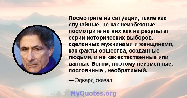 Посмотрите на ситуации, такие как случайные, не как неизбежные, посмотрите на них как на результат серии исторических выборов, сделанных мужчинами и женщинами, как факты общества, созданные людьми, и не как естественные 