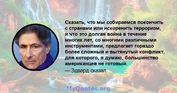 Сказать, что мы собираемся покончить с странами или искоренить терроризм, и что это долгая война в течение многих лет, со многими различными инструментами, предлагает гораздо более сложный и вытянутый конфликт, для