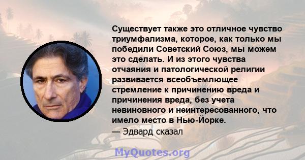 Существует также это отличное чувство триумфализма, которое, как только мы победили Советский Союз, мы можем это сделать. И из этого чувства отчаяния и патологической религии развивается всеобъемлющее стремление к