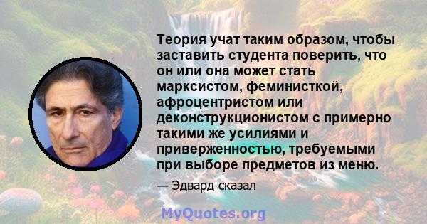 Теория учат таким образом, чтобы заставить студента поверить, что он или она может стать марксистом, феминисткой, афроцентристом или деконструкционистом с примерно такими же усилиями и приверженностью, требуемыми при