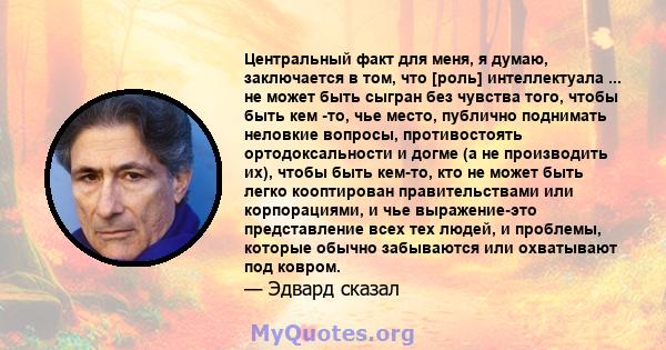 Центральный факт для меня, я думаю, заключается в том, что [роль] интеллектуала ... не может быть сыгран без чувства того, чтобы быть кем -то, чье место, публично поднимать неловкие вопросы, противостоять