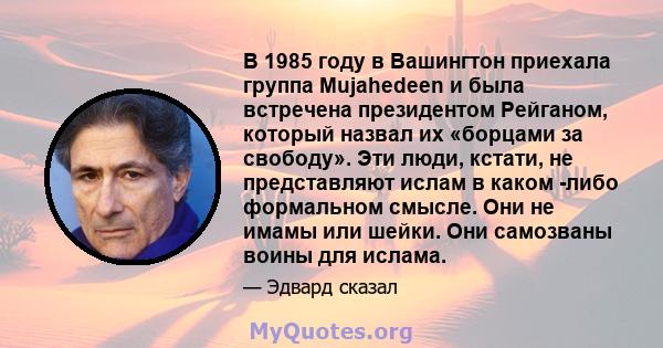 В 1985 году в Вашингтон приехала группа Mujahedeen и была встречена президентом Рейганом, который назвал их «борцами за свободу». Эти люди, кстати, не представляют ислам в каком -либо формальном смысле. Они не имамы или 