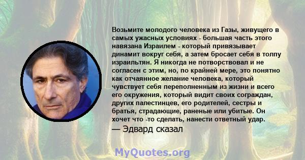 Возьмите молодого человека из Газы, живущего в самых ужасных условиях - большая часть этого навязана Израилем - который привязывает динамит вокруг себя, а затем бросает себя в толпу израильтян. Я никогда не