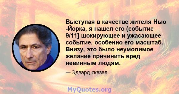 Выступая в качестве жителя Нью -Йорка, я нашел его (событие 9/11] шокирующее и ужасающее событие, особенно его масштаб. Внизу, это было неумолимое желание причинить вред невинным людям.