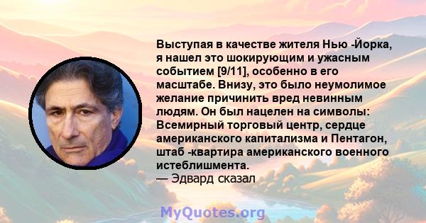 Выступая в качестве жителя Нью -Йорка, я нашел это шокирующим и ужасным событием [9/11], особенно в его масштабе. Внизу, это было неумолимое желание причинить вред невинным людям. Он был нацелен на символы: Всемирный