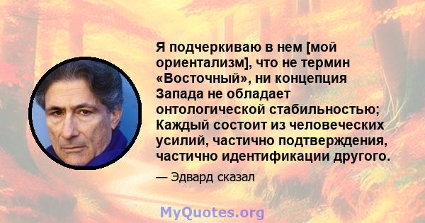 Я подчеркиваю в нем [мой ориентализм], что не термин «Восточный», ни концепция Запада не обладает онтологической стабильностью; Каждый состоит из человеческих усилий, частично подтверждения, частично идентификации