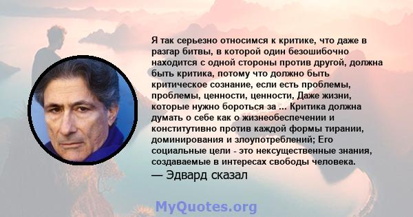 Я так серьезно относимся к критике, что даже в разгар битвы, в которой один безошибочно находится с одной стороны против другой, должна быть критика, потому что должно быть критическое сознание, если есть проблемы,