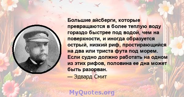 Большие айсберги, которые превращаются в более теплую воду гораздо быстрее под водой, чем на поверхности, и иногда образуется острый, низкий риф, простирающийся на два или триста фута под морем. Если судно должно