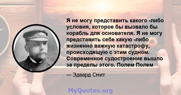 Я не могу представить какого -либо условия, которое бы вызвало бы корабль для основателя. Я не могу представить себе какую -либо жизненно важную катастрофу, происходящую с этим судном. Современное судостроение вышло за