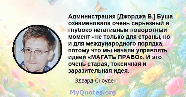 Администрация [Джорджа В.] Буша ознаменовала очень серьезный и глубоко негативный поворотный момент - не только для страны, но и для международного порядка, потому что мы начали управлять идеей «МАГАТЬ ПРАВО». И это