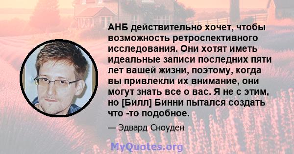 АНБ действительно хочет, чтобы возможность ретроспективного исследования. Они хотят иметь идеальные записи последних пяти лет вашей жизни, поэтому, когда вы привлекли их внимание, они могут знать все о вас. Я не с этим, 