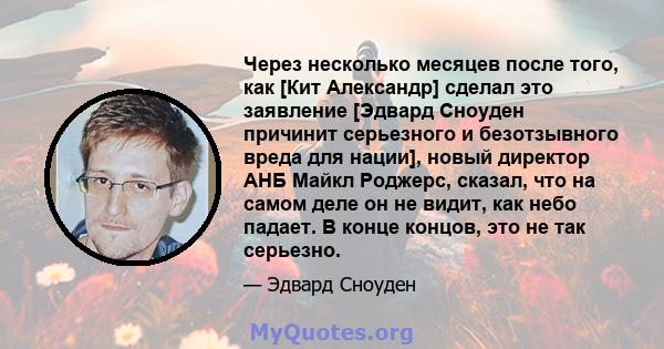 Через несколько месяцев после того, как [Кит Александр] сделал это заявление [Эдвард Сноуден причинит серьезного и безотзывного вреда для нации], новый директор АНБ Майкл Роджерс, сказал, что на самом деле он не видит,