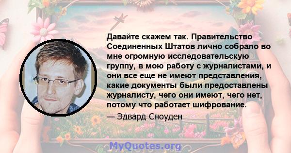 Давайте скажем так. Правительство Соединенных Штатов лично собрало во мне огромную исследовательскую группу, в мою работу с журналистами, и они все еще не имеют представления, какие документы были предоставлены